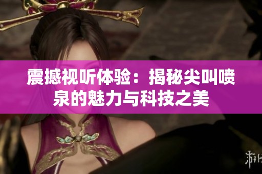 震撼視聽(tīng)體驗(yàn)：揭秘尖叫噴泉的魅力與科技之美