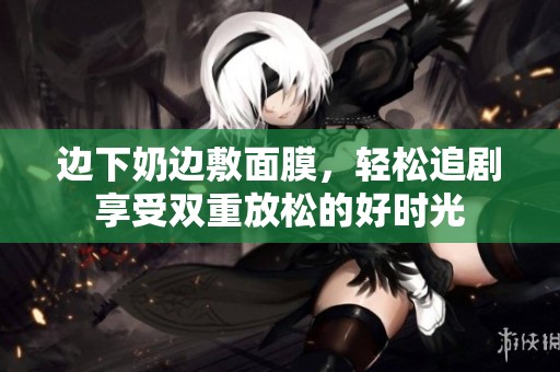 邊下奶邊敷面膜，輕松追劇享受雙重放松的好時光