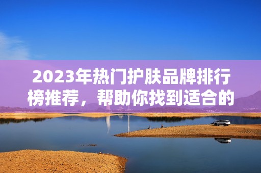 2023年熱門護(hù)膚品牌排行榜推薦，幫助你找到適合的護(hù)膚產(chǎn)品
