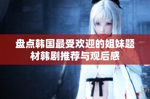 盤(pán)點(diǎn)韓國(guó)最受歡迎的姐妹題材韓劇推薦與觀后感
