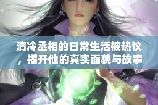 清冷丞相的日常生活被熱議，揭開他的真實面貌與故事
