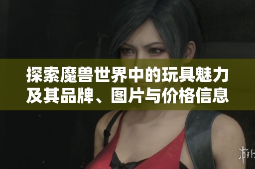 探索魔獸世界中的玩具魅力及其品牌<div id= 探索魔獸世界中的玩具魅力及其品牌、圖片與價格信息
