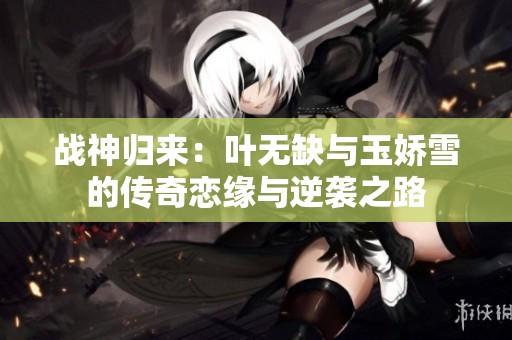 戰(zhàn)神歸來(lái)：葉無(wú)缺與玉嬌雪的傳奇戀緣與逆襲之路