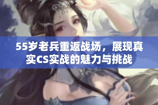 55歲老兵重返戰(zhàn)場，展現(xiàn)真實(shí)CS實(shí)戰(zhàn)的魅力與挑戰(zhàn)