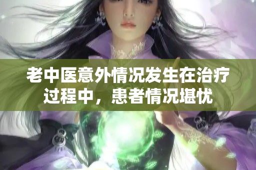老中醫(yī)意外情況發(fā)生在治療過程中，患者情況堪憂