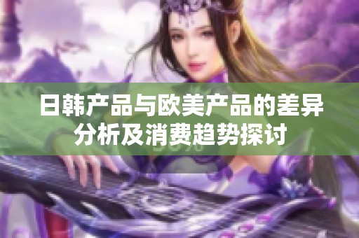 日韓產(chǎn)品與歐美產(chǎn)品的差異分析及消費(fèi)趨勢探討