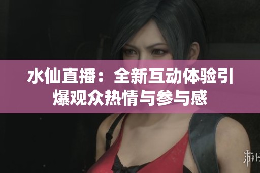 水仙直播：全新互動體驗引爆觀眾熱情與參與感
