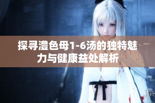 探尋澧色母1-6湯的獨特魅力與健康益處解析