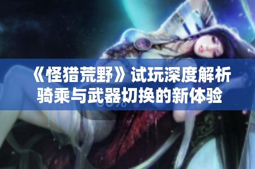 《怪獵荒野》試玩深度解析 騎乘與武器切換的新體驗(yàn)