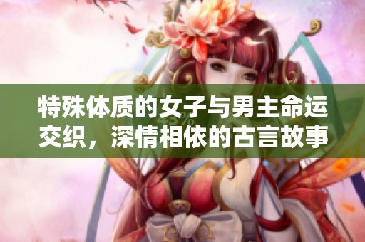 特殊體質(zhì)的女子與男主命運交織，深情相依的古言故事