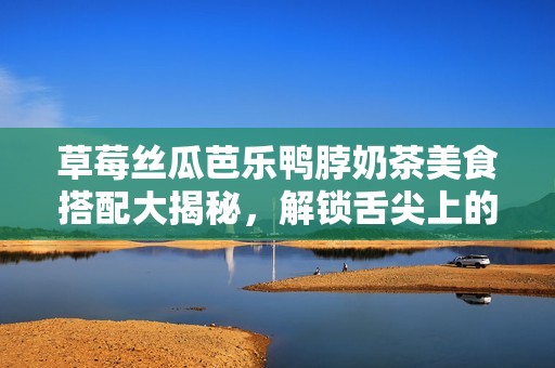 草莓絲瓜芭樂鴨脖奶茶美食搭配大揭秘，解鎖舌尖上的新體驗