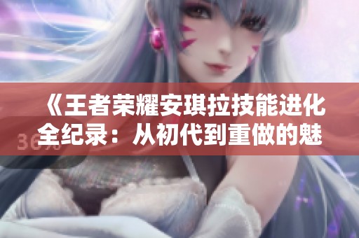 《王者榮耀安琪拉技能進化全紀(jì)錄：從初代到重做的魅力演變》