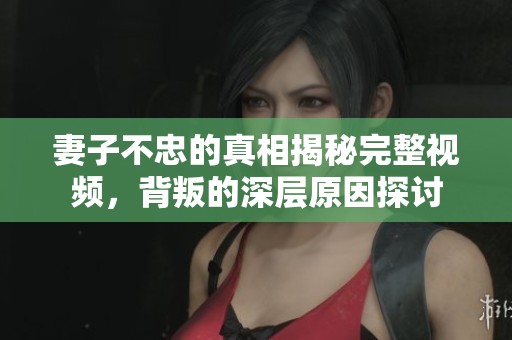 妻子不忠的真相揭秘完整視頻，背叛的深層原因探討