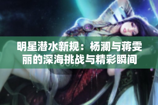 明星潛水新規(guī)：楊瀾與蔣雯麗的深海挑戰(zhàn)與精彩瞬間