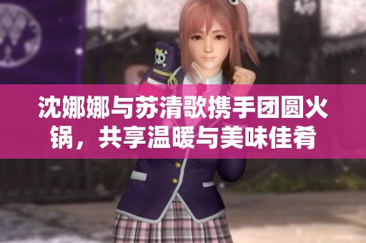 沈娜娜與蘇清歌攜手團(tuán)圓火鍋，共享溫暖與美味佳肴