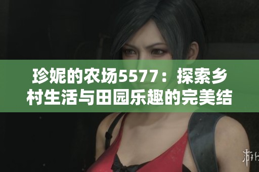 珍妮的農(nóng)場(chǎng)5577：探索鄉(xiāng)村生活與田園樂趣的完美結(jié)合