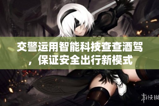 交警運(yùn)用智能科技查查酒駕，保證安全出行新模式