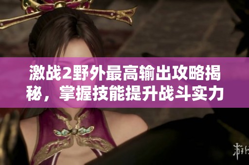 激戰(zhàn)2野外最高輸出攻略揭秘，掌握技能提升戰(zhàn)斗實(shí)力