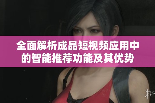 全面解析成品短視頻應(yīng)用中的智能推薦功能及其優(yōu)勢(shì)