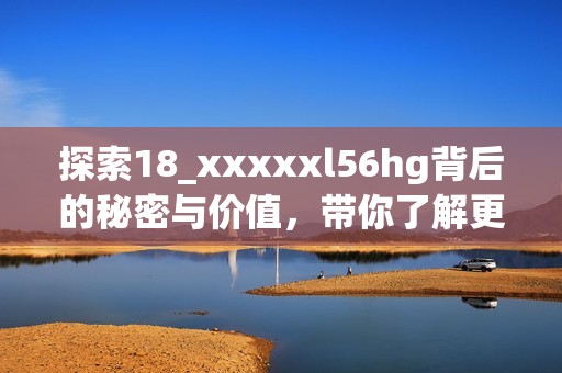 探索18_xxxxxl56hg背后的秘密與價值，帶你了解更多知識