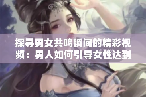 探尋男女共鳴瞬間的精彩視頻：男人如何引導(dǎo)女性達(dá)到巔峰體驗(yàn)