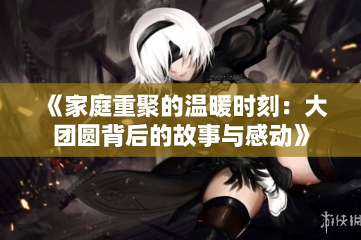 《家庭重聚的溫暖時(shí)刻：大團(tuán)圓背后的故事與感動(dòng)》