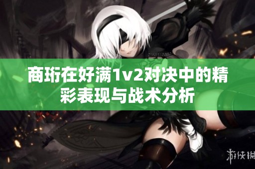 商珩在好滿1v2對(duì)決中的精彩表現(xiàn)與戰(zhàn)術(shù)分析