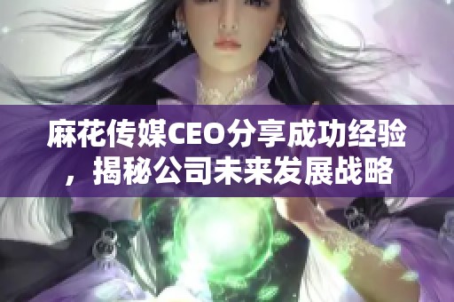麻花傳媒CEO分享成功經(jīng)驗，揭秘公司未來發(fā)展戰(zhàn)略