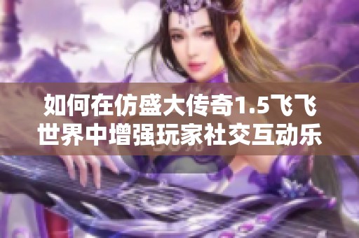 如何在仿盛大傳奇1.5飛飛世界中增強(qiáng)玩家社交互動(dòng)樂(lè)趣