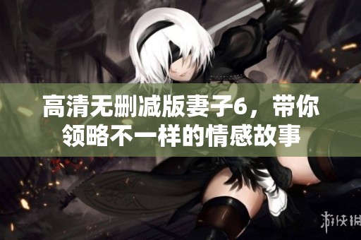 高清無刪減版妻子6，帶你領(lǐng)略不一樣的情感故事