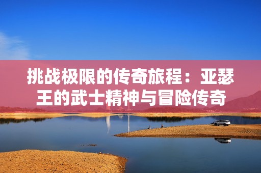 挑戰(zhàn)極限的傳奇旅程：亞瑟王的武士精神與冒險(xiǎn)傳奇