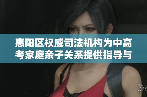 惠陽區(qū)權(quán)威司法機構(gòu)為中高考家庭親子關(guān)系提供指導(dǎo)與支持
