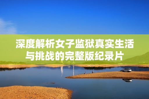 深度解析女子監(jiān)獄真實(shí)生活與挑戰(zhàn)的完整版紀(jì)錄片