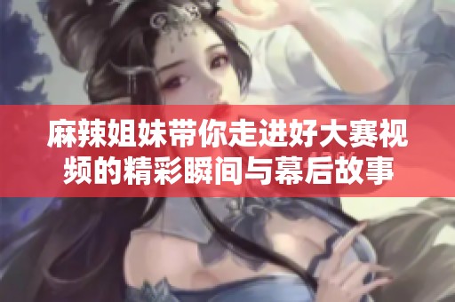 麻辣姐妹帶你走進(jìn)好大賽視頻的精彩瞬間與幕后故事