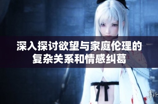 深入探討欲望與家庭倫理的復(fù)雜關(guān)系和情感糾葛