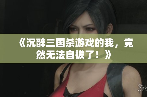 《沉醉三國殺游戲的我，竟然無法自拔了！》