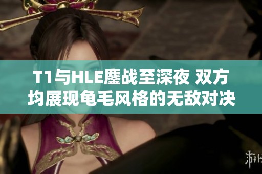 T1與HLE鏖戰(zhàn)至深夜 雙方均展現(xiàn)龜毛風格的無敵對決