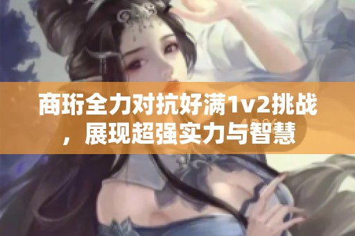 商珩全力對抗好滿1v2挑戰(zhàn)，展現(xiàn)超強實力與智慧