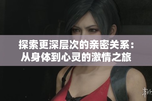 探索更深層次的親密關系：從身體到心靈的激情之旅