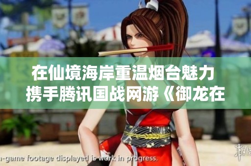 在仙境海岸重溫?zé)熍_魅力 攜手騰訊國戰(zhàn)網(wǎng)游《御龍在天》盡享精彩之旅