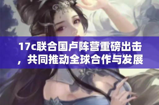 17c聯(lián)合國盧陣營重磅出擊，共同推動全球合作與發(fā)展