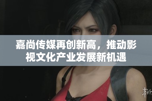 嘉尚傳媒再創(chuàng)新高，推動影視文化產(chǎn)業(yè)發(fā)展新機遇