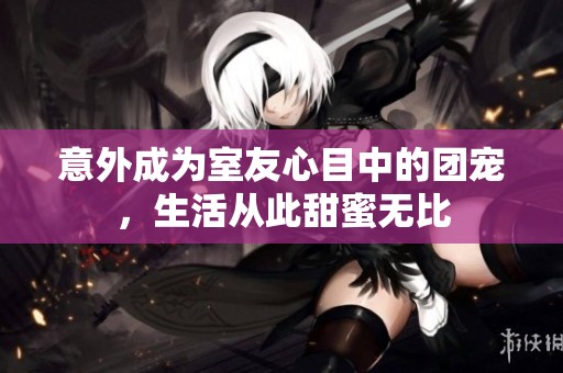 意外成為室友心目中的團(tuán)寵<div   id=
