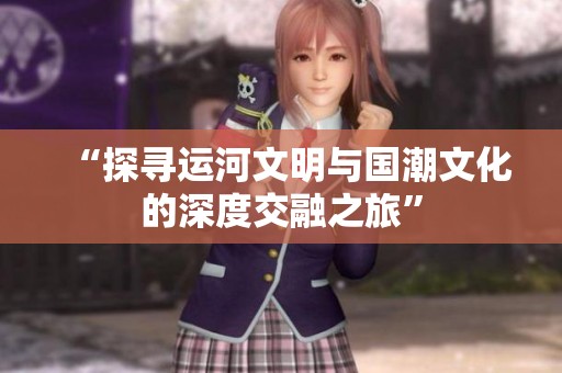 “探尋運河文明與國潮文化的深度交融之旅”