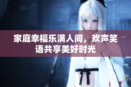 家庭幸福樂(lè)滿人間，歡聲笑語(yǔ)共享美好時(shí)光