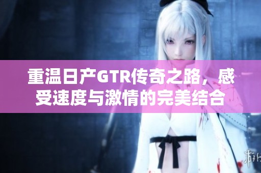 重溫日產(chǎn)GTR傳奇之路，感受速度與激情的完美結(jié)合
