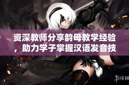 資深教師分享韻母教學經驗，助力學子掌握漢語發(fā)音技巧