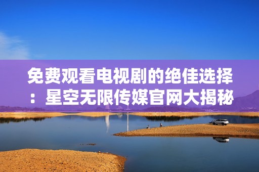 免費(fèi)觀看電視劇的絕佳選擇：星空無限傳媒官網(wǎng)大揭秘