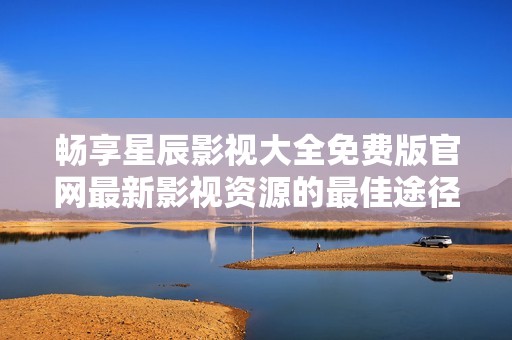 暢享星辰影視大全免費版官網(wǎng)最新影視資源的最佳途徑