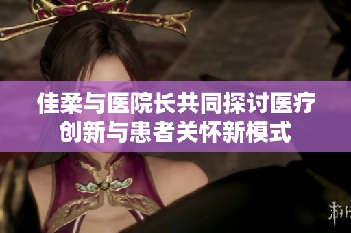 佳柔與醫(yī)院長共同探討醫(yī)療創(chuàng)新與患者關(guān)懷新模式